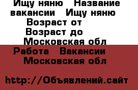Ищу няню › Название вакансии ­ Ищу няню › Возраст от ­ 25 › Возраст до ­ 60 - Московская обл. Работа » Вакансии   . Московская обл.